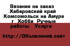 Вязание на заказ - Хабаровский край, Комсомольск-на-Амуре г. Хобби. Ручные работы » Услуги   